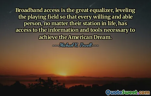 Broadband access is the great equalizer, leveling the playing field so that every willing and able person, no matter their station in life, has access to the information and tools necessary to achieve the American Dream.