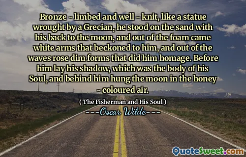 Bronze - limbed and well - knit, like a statue wrought by a Grecian, he stood on the sand with his back to the moon, and out of the foam came white arms that beckoned to him, and out of the waves rose dim forms that did him homage. Before him lay his shadow, which was the body of his Soul, and behind him hung the moon in the honey - coloured air.