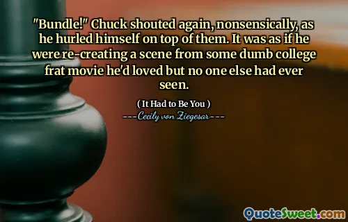 "Bundle!" Chuck shouted again, nonsensically, as he hurled himself on top of them. It was as if he were re-creating a scene from some dumb college frat movie he'd loved but no one else had ever seen.