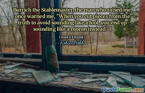 Burrich the Stablemaster, the man who raised me, once warned me, "When you cut pieces from the truth to avoid sounding like a fool, you end up sounding like a moron instead." I