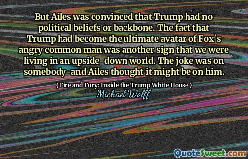 But Ailes was convinced that Trump had no political beliefs or backbone. The fact that Trump had become the ultimate avatar of Fox's angry common man was another sign that we were living in an upside-down world. The joke was on somebody-and Ailes thought it might be on him.