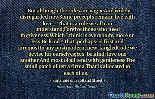 ...But although the rules are vagueAnd widely disregarded nowSome precepts remain: live with love - That is a rule we all can understand;Forgive those who need forgiveness,Which I think is everybody, more or less;Be kind - that, perhaps, is first and foremostIn any postmodern, new-fangledCode we devise for ourselves;Yes, be kind: love one another,And most of all tend with gentlenessThe small patch of terra firma That is allocated to each of us...