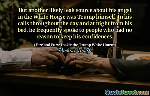 But another likely leak source about his angst in the White House was Trump himself. In his calls throughout the day and at night from his bed, he frequently spoke to people who had no reason to keep his confidences.