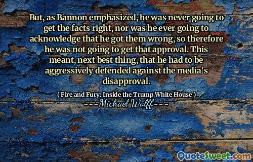 But, as Bannon emphasized, he was never going to get the facts right, nor was he ever going to acknowledge that he got them wrong, so therefore he was not going to get that approval. This meant, next best thing, that he had to be aggressively defended against the media's disapproval.