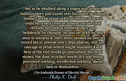 但是当他沿着模糊而几乎幻觉的pall涂在他的脑海中时。他想，他发现自己有一次自己的想法，丝毫没有想法，几乎是一定的致命悬崖落在跌倒的跌倒，羞辱和无助地跌落了。不断，甚至没有人见证它。在这里，没有人可以记录他或其他任何人的退化，任何可能在这里表现出来的勇气或骄傲都将没有被标记：死去的石头，尘土飞扬的杂草干燥，垂死，没有感知，什么都没有回想起，什么也没回想起，关于他或他们自己。