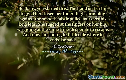 But baby, you started this. The hand on her hip tugged her closer, her inner thighs brushing against the smooth fabric pulled taut over his long legs. She tugged at the fingers on her hip, wriggling at the same time, desperate to escape. And now I'm ending it. I'll decide where it ends, he said.