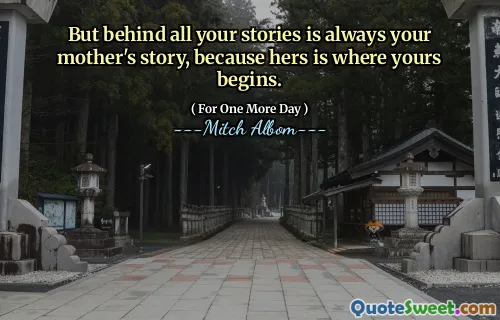 But behind all your stories is always your mother's story, because hers is where yours begins.