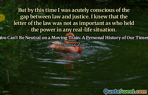 But by this time I was acutely conscious of the gap between law and justice. I knew that the letter of the law was not as important as who held the power in any real-life situation.