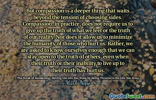 لكن التعاطف هو شيء أعمق ينتظر توتر الجانبين. التعاطف ، في الممارسة العملية ، لا يتطلب منا التخلي عن حقيقة ما نشعر به أو حقيقة واقعنا. كما أنه لا يسمح لنا بتقليل إنسانية أولئك الذين يؤذوننا. بدلاً من ذلك ، يُطلب منا أن نعرف أنفسنا بما يكفي حتى نتمكن من البقاء منفتحين على حقيقة الآخرين ، حتى عندما تؤذينا حقيقتهم أو عدم قدرتهم على الارتقاء إلى الحقيقة.