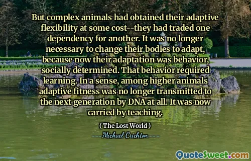 But complex animals had obtained their adaptive flexibility at some cost--they had traded one dependency for another. It was no longer necessary to change their bodies to adapt, because now their adaptation was behavior, socially determined. That behavior required learning. In a sense, among higher animals adaptive fitness was no longer transmitted to the next generation by DNA at all. It was now carried by teaching.