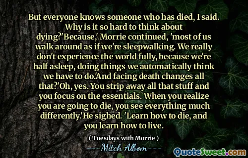 Men alle kjenner noen som har dødd, sa jeg. Hvorfor er det så vanskelig å tenke på å dø? 'Fordi' Morrie fortsatte, 'de fleste av oss går rundt som om vi sover. Vi opplever virkelig ikke verden fullt ut, fordi vi er halvparten av å sove, og gjør ting vi automatisk tror vi må gjøre. 'Og å møte døden endrer alt det?' Å, ja. Du striper bort alle de tingene, og du fokuserer på det essensielle. Når du innser at du skal dø, ser du alt mye annerledes. 'Han sukket. 'Lær hvordan du dør, og du lærer å leve.