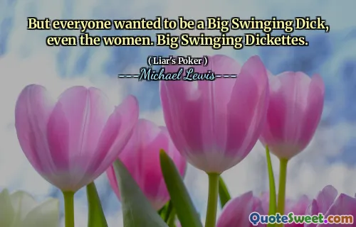 But everyone wanted to be a Big Swinging Dick, even the women. Big Swinging Dickettes.