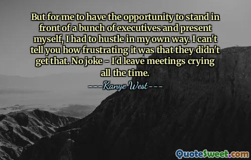But for me to have the opportunity to stand in front of a bunch of executives and present myself, I had to hustle in my own way. I can't tell you how frustrating it was that they didn't get that. No joke - I'd leave meetings crying all the time.