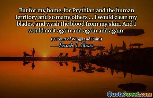 But for my home, for Prythian and the human territory and so many others … I would clean my blades, and wash the blood from my skin. And I would do it again and again and again.