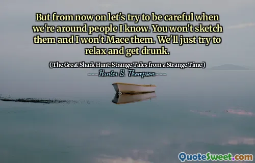 But from now on let's try to be careful when we're around people I know. You won't sketch them and I won't Mace them. We'll just try to relax and get drunk.