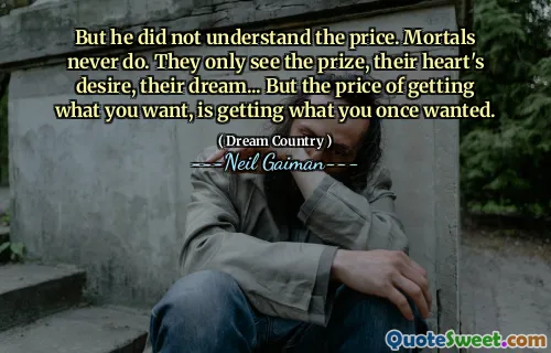 But he did not understand the price. Mortals never do. They only see the prize, their heart's desire, their dream... But the price of getting what you want, is getting what you once wanted.