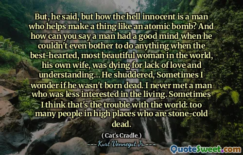 Maar, zei hij, maar hoe onschuldig in godsnaam een ​​man is die helpt een ding als een atoombom te maken? En hoe kun je zeggen dat een man een goede geest had terwijl hij niet eens de moeite kon nemen om iets te doen toen de goedhartige, mooiste vrouw ter wereld, zijn eigen vrouw, stierf voor gebrek aan liefde en begrip ... hij huiverde, Soms vraag ik me af of hij niet dood is geboren. Ik heb nooit een man ontmoet die minder geïnteresseerd was in de levenden. Soms denk ik dat dat het probleem is met de wereld: te veel mensen op hoge plaatsen die stenen koude doden zijn.