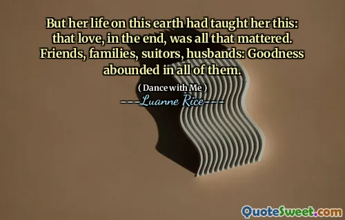 But her life on this earth had taught her this: that love, in the end, was all that mattered. Friends, families, suitors, husbands: Goodness abounded in all of them.