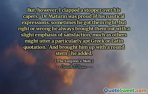 But, however, I clapped a stopper over his capers.' Dr Maturin was proud of his nautical expressions: sometimes he got them right, but right or wrong he always brought them out with a slight emphasis of satisfaction, much as others might utter a particularly apt Greek or Latin quotation. 'And brought him up with a round stern,' he added.