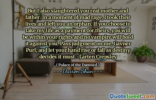 But I also slaughtered you real mother and father. In a moment of mad rage, I took their lives and left you an orphan. If you choose to take my life as a payment for theirs, you will be within your rights and no vampire will hold it against you. Pass judgment on me, Gavner Purl, and let your hand rise or fall as destiny decides it must.-Larten Crepsley