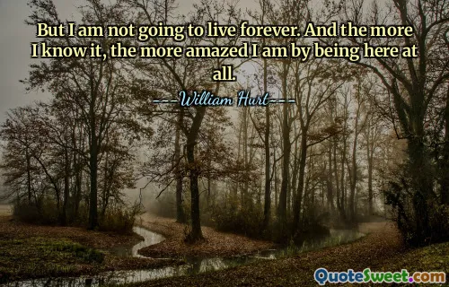 But I am not going to live forever. And the more I know it, the more amazed I am by being here at all.