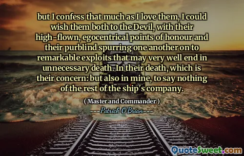 but I confess that much as I love them, I could wish them both to the Devil, with their high-flown, egocentrical points of honour and their purblind spurring one another on to remarkable exploits that may very well end in unnecessary death. In their death, which is their concern: but also in mine, to say nothing of the rest of the ship's company.