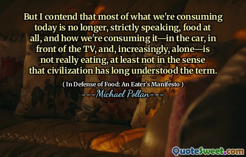 But I contend that most of what we're consuming today is no longer, strictly speaking, food at all, and how we're consuming it—in the car, in front of the TV, and, increasingly, alone—is not really eating, at least not in the sense that civilization has long understood the term.