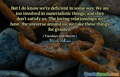 But I do know we're deficient in some way. We are too involved in materialistic things, and they don't satisfy us. The loving relationships we have, the universe around us, we take these things for granted.