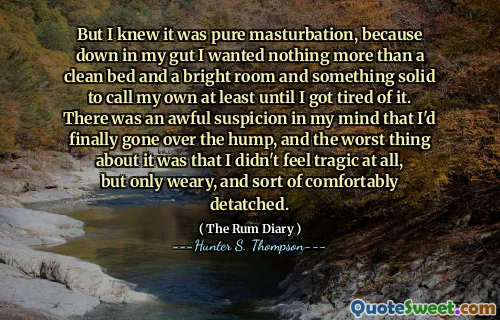 但是我知道这是纯粹的手淫，因为在我的肠子里，我只想要一张干净的床和一个明亮的房间，而且有牢固的东西可以给我自己打电话，至少直到我厌倦了。我脑海中怀疑我终于抓住了驼峰，最糟糕的是，我一点也不感到悲惨，只是疲倦，有点舒适。