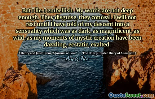But I lie. I embellish. My words are not deep enough. They disguise, they conceal. I will not rest until I have told of my descent into a sensuality which was as dark, as magnificent, as wild, as my moments of mystic creation have been dazzling, ecstatic, exalted.