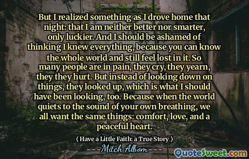 그러나 나는 그날 밤 집으로 운전할 때 무언가를 깨달았다. 그리고 나는 당신이 온 세상을 알고 여전히 잃어버린 느낌이 들기 때문에 모든 것을 알고 있다고 생각하는 것을 부끄러워해야합니다. 많은 사람들이 고통스럽고 울고 갈망하고 상처를 입었습니다. 그러나 사물을 내려다 보는 대신, 그들은 올려다 보았습니다. 세상이 자신의 호흡 소리에 조용히 할 때, 우리 모두는 위안, 사랑, 평화로운 마음과 같은 것과 같은 것을 원합니다.