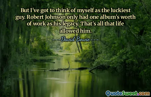 But I've got to think of myself as the luckiest guy. Robert Johnson only had one album's worth of work as his legacy. That's all that life allowed him.