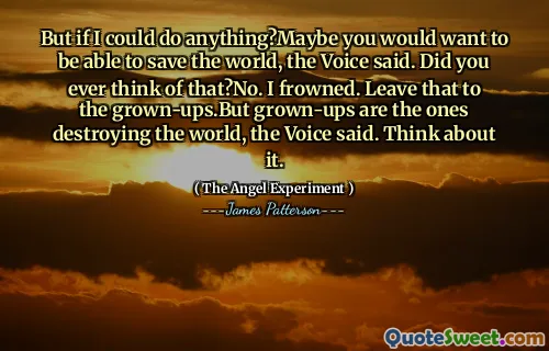 But if I could do anything?Maybe you would want to be able to save the world, the Voice said. Did you ever think of that?No. I frowned. Leave that to the grown-ups.But grown-ups are the ones destroying the world, the Voice said. Think about it.