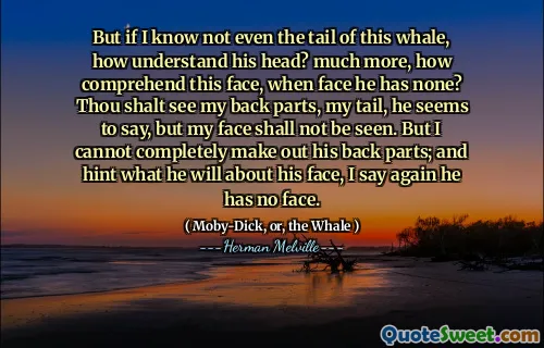 Men om jag inte ens vet svansen i denna val, hur förstår hans huvud? Mycket mer, hur förstår detta ansikte, när ansiktet har ingen? Du ska se mina bakdelar, min svans, verkar han säga, men mitt ansikte ska inte ses. Men jag kan inte helt ta fram hans bakre delar; Och antydan om vad han kommer om sitt ansikte, jag säger igen att han inte har något ansikte.