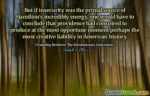 But if insecurity was the primal source of Hamilton's incredibly energy, one would have to conclude that providence had conspired to produce at the most opportune moment perhaps the most creative liability in American history.