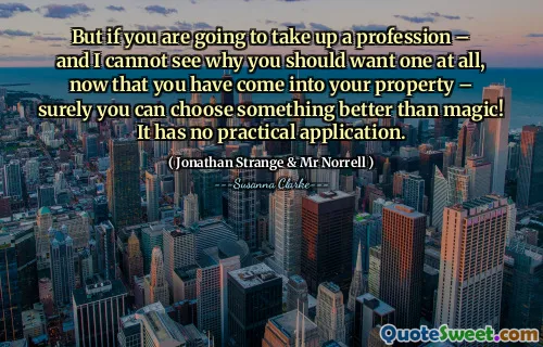 But if you are going to take up a profession – and I cannot see why you should want one at all, now that you have come into your property – surely you can choose something better than magic! It has no practical application.