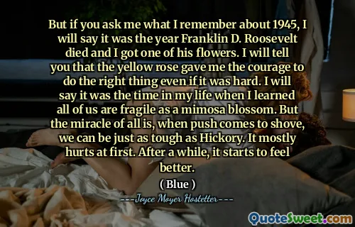 But if you ask me what I remember about 1945, I will say it was the year Franklin D. Roosevelt died and I got one of his flowers. I will tell you that the yellow rose gave me the courage to do the right thing even if it was hard. I will say it was the time in my life when I learned all of us are fragile as a mimosa blossom. But the miracle of all is, when push comes to shove, we can be just as tough as Hickory. It mostly hurts at first. After a while, it starts to feel better.