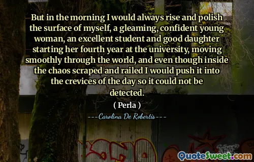 But in the morning I would always rise and polish the surface of myself, a gleaming, confident young woman, an excellent student and good daughter starting her fourth year at the university, moving smoothly through the world, and even though inside the chaos scraped and railed I would push it into the crevices of the day so it could not be detected.