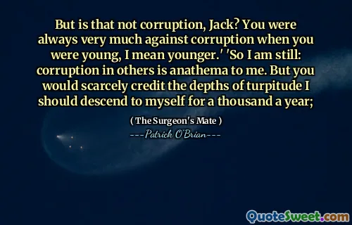 But is that not corruption, Jack? You were always very much against corruption when you were young, I mean younger.' 'So I am still: corruption in others is anathema to me. But you would scarcely credit the depths of turpitude I should descend to myself for a thousand a year;