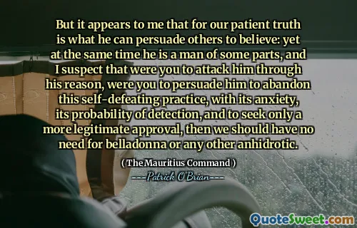 But it appears to me that for our patient truth is what he can persuade others to believe: yet at the same time he is a man of some parts, and I suspect that were you to attack him through his reason, were you to persuade him to abandon this self-defeating practice, with its anxiety, its probability of detection, and to seek only a more legitimate approval, then we should have no need for belladonna or any other anhidrotic.