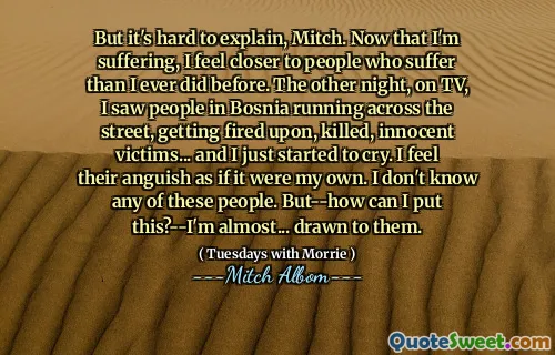 但这很难解释，米奇。现在我受苦了，我比以往任何时候都更接近受苦的人。前一天晚上，在电视上，我看到波斯尼亚的人们在街上奔跑，被开除，被杀，无辜的受害者……我才开始哭泣。我感到他们的痛苦，好像是我自己的。我不认识这些人。但是 - 我可以把这个吗？ - 我几乎……吸引了他们。