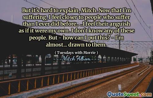 But it's hard to explain, Mitch. Now that I'm suffering, I feel closer to people who suffer than I ever did before.. ..I feel their anguish as if it were my own. I don't know any of these people. But - how can I put this? - I'm almost... drawn to them.