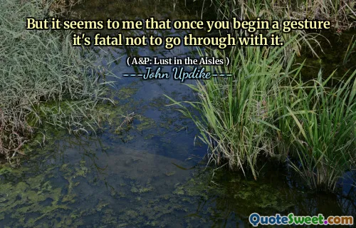 But it seems to me that once you begin a gesture it's fatal not to go through with it.