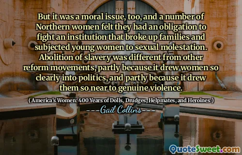 But it was a moral issue, too, and a number of Northern women felt they had an obligation to fight an institution that broke up families and subjected young women to sexual molestation. Abolition of slavery was different from other reform movements, partly because it drew women so clearly into politics, and partly because it drew them so near to genuine violence.