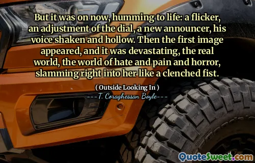 Nhưng bây giờ, đó là tiếng ồn ào: một ánh mắt, một sự điều chỉnh của mặt số, một phát thanh viên mới, giọng nói của anh ta run rẩy và rỗng tuếch. Sau đó, hình ảnh đầu tiên xuất hiện, và nó rất tàn phá, thế giới thực, thế giới ghét và đau đớn và kinh hoàng, đập thẳng vào cô như một nắm đấm siết chặt.