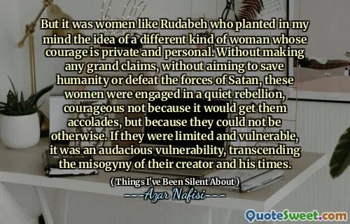 但是，正是像鲁达贝（Rudabeh）这样的女人在我心中植入了另一种勇气是私人和个人的女人的想法。在没有提出任何宏伟的主张的情况下，这些妇女就没有拯救人类或击败撒旦的力量，而是从事安静的叛乱，而勇敢的不是因为这会获得荣誉，而是因为她们不可能是其他人。如果他们有限且脆弱，那是一个大胆的脆弱性，超越了创作者和时代的厌女症。