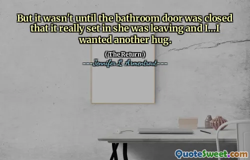 But it wasn't until the bathroom door was closed that it really set in she was leaving and I…I wanted another hug.