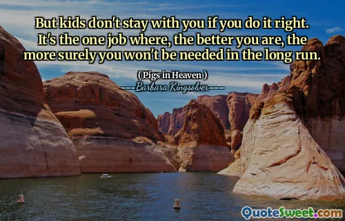 But kids don't stay with you if you do it right. It's the one job where, the better you are, the more surely you won't be needed in the long run.