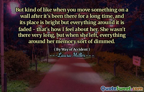But kind of like when you move something on a wall after it's been there for a long time, and its place is bright but everything around it is faded - that's how I feel about her. She wasn't there very long, but when she left, everything around her memory sort of dimmed.