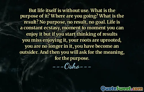 But life itself is without use. What is the purpose of it? Where are you going? What is the result? No purpose, no result, no goal. Life is a constant ecstasy, moment to moment you can enjoy it but if you start thinking of results you miss enjoying it, your roots are uprooted, you are no longer in it, you have become an outsider. And then you will ask for the meaning, for the purpose.